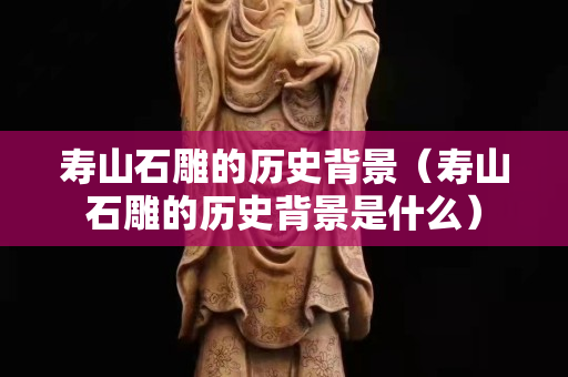 寿山石雕的历史背景（寿山石雕的历史背景是什么）