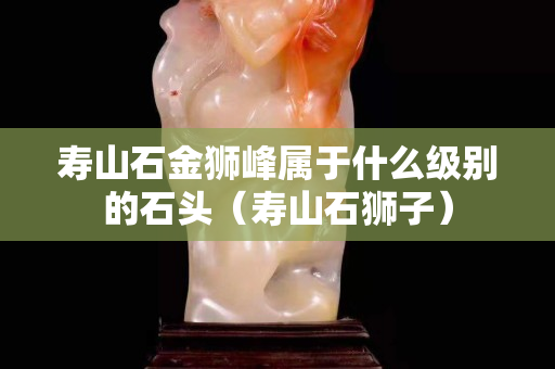 寿山石金狮峰属于什么级别的石头（寿山石狮子）