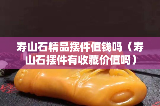 寿山石精品摆件值钱吗（寿山石摆件有收藏价值吗）