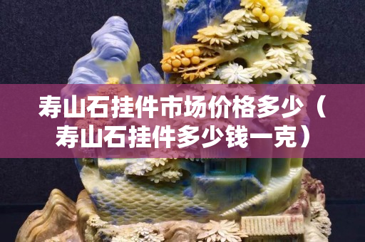 寿山石挂件市场价格多少（寿山石挂件多少钱一克）