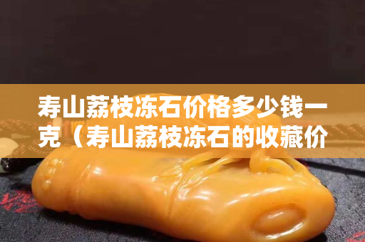 寿山荔枝冻石价格多少钱一克（寿山荔枝冻石的收藏价值）