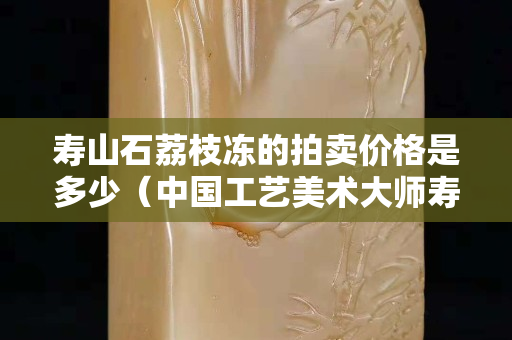 寿山石荔枝冻的拍卖价格是多少（中国工艺美术大师寿山石荔枝冻）