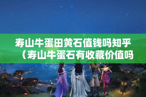 寿山牛蛋田黄石值钱吗知乎（寿山牛蛋石有收藏价值吗）