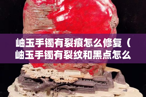 岫玉手镯有裂痕怎么修复（岫玉手镯有裂纹和黑点怎么回事）