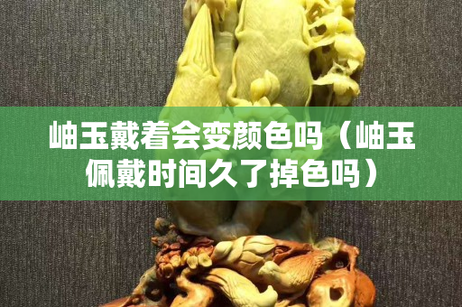 岫玉戴着会变颜色吗（岫玉佩戴时间久了掉色吗）