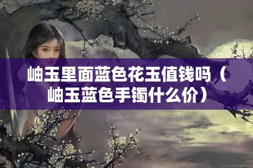 岫玉里面蓝色花玉值钱吗（岫玉蓝色手镯什么价）