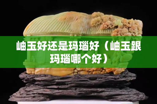 岫玉好还是玛瑙好（岫玉跟玛瑙哪个好）