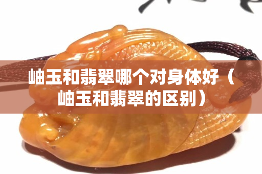 岫玉和翡翠哪个对身体好（岫玉和翡翠的区别）