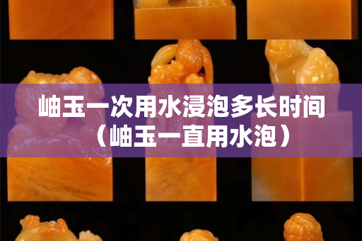 岫玉一次用水浸泡多长时间（岫玉一直用水泡）