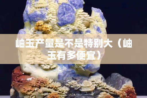 岫玉产量是不是特别大（岫玉有多便宜）