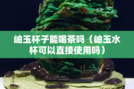 岫玉杯子能喝茶吗（岫玉水杯可以直接使用吗）