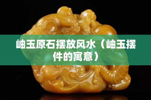 岫玉原石摆放风水（岫玉摆件的寓意）