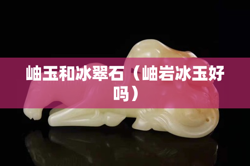 岫玉和冰翠石（岫岩冰玉好吗）