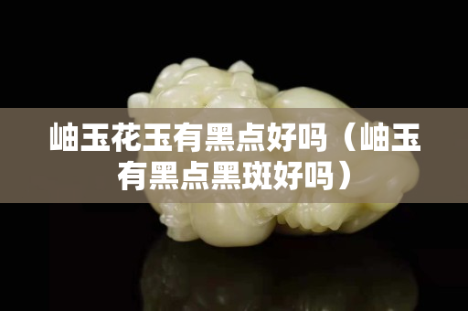 岫玉花玉有黑点好吗（岫玉有黑点黑斑好吗）