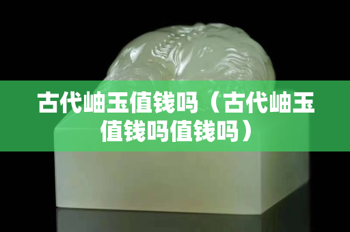 古代岫玉值钱吗（古代岫玉值钱吗值钱吗）
