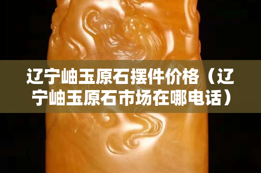 辽宁岫玉原石摆件价格（辽宁岫玉原石市场在哪电话）