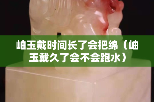 岫玉戴时间长了会把绵（岫玉戴久了会不会跑水）