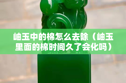 岫玉中的棉怎么去除（岫玉里面的棉时间久了会化吗）