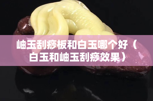 岫玉刮痧板和白玉哪个好（白玉和岫玉刮痧效果）