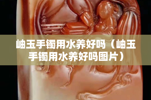 岫玉手镯用水养好吗（岫玉手镯用水养好吗图片）
