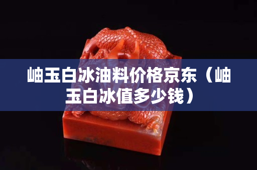 岫玉白冰油料价格京东（岫玉白冰值多少钱）