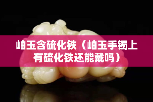 岫玉含硫化铁（岫玉手镯上有硫化铁还能戴吗）