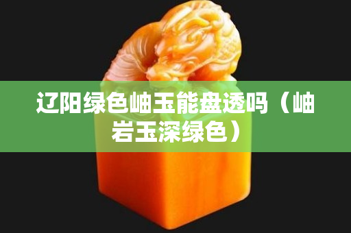 辽阳绿色岫玉能盘透吗（岫岩玉深绿色）