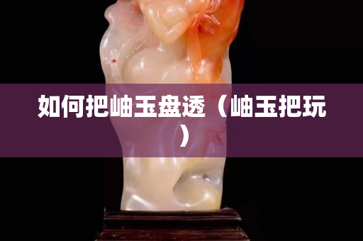 如何把岫玉盘透（岫玉把玩）