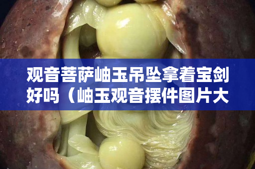 观音菩萨岫玉吊坠拿着宝剑好吗（岫玉观音摆件图片大全）