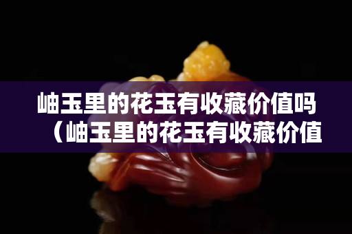 岫玉里的花玉有收藏价值吗（岫玉里的花玉有收藏价值吗视频）