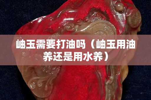 岫玉需要打油吗（岫玉用油养还是用水养）
