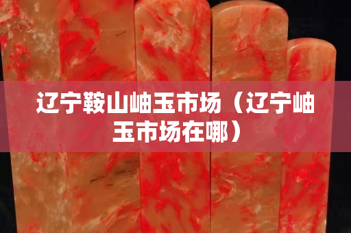 辽宁鞍山岫玉市场（辽宁岫玉市场在哪）