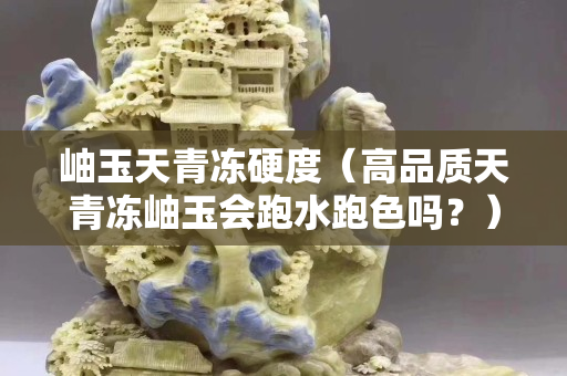 岫玉天青冻硬度（高品质天青冻岫玉会跑水跑色吗？）