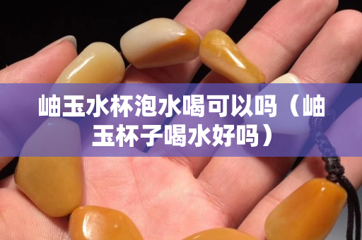 岫玉水杯泡水喝可以吗（岫玉杯子喝水好吗）