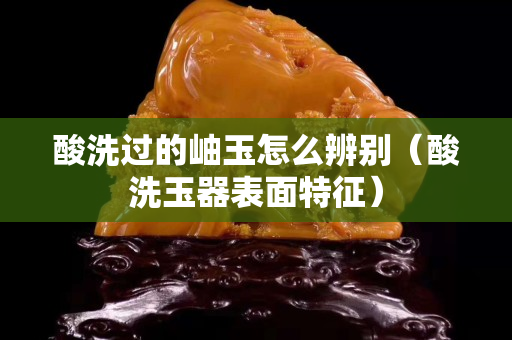 酸洗过的岫玉怎么辨别（酸洗玉器表面特征）