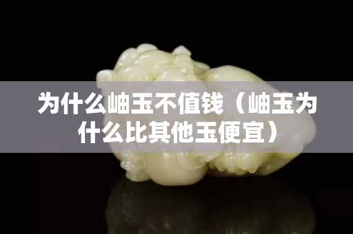 为什么岫玉不值钱（岫玉为什么比其他玉便宜）