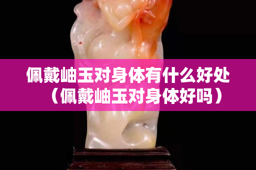 佩戴岫玉对身体有什么好处（佩戴岫玉对身体好吗）