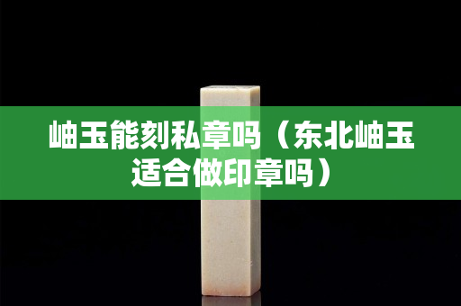 岫玉能刻私章吗（东北岫玉适合做印章吗）