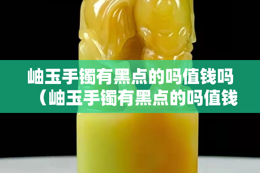 岫玉手镯有黑点的吗值钱吗（岫玉手镯有黑点的吗值钱吗图片）
