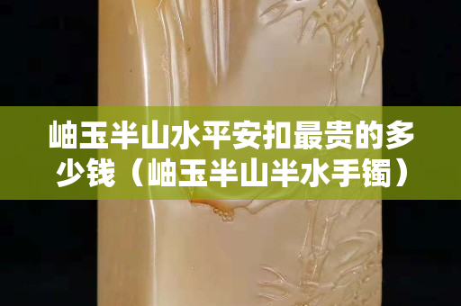 岫玉半山水平安扣最贵的多少钱（岫玉半山半水手镯）
