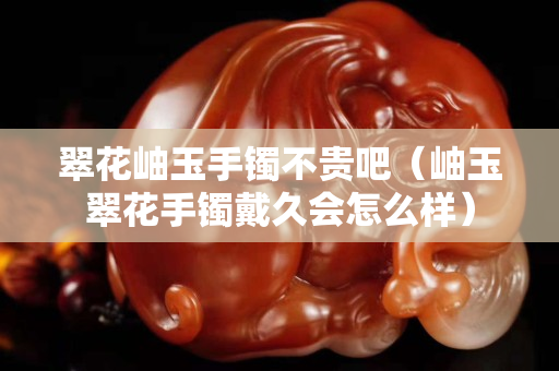 翠花岫玉手镯不贵吧（岫玉翠花手镯戴久会怎么样）