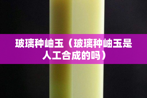 玻璃种岫玉（玻璃种岫玉是人工合成的吗）