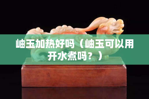 岫玉加热好吗（岫玉可以用开水煮吗？）