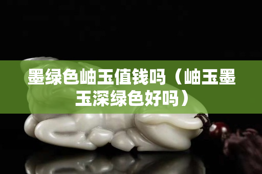 墨绿色岫玉值钱吗（岫玉墨玉深绿色好吗）