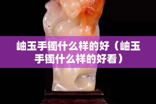 岫玉手镯什么样的好（岫玉手镯什么样的好看）