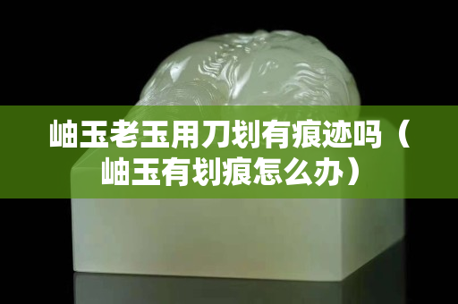 岫玉老玉用刀划有痕迹吗（岫玉有划痕怎么办）