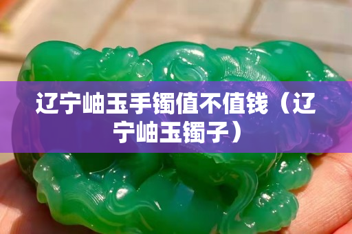 辽宁岫玉手镯值不值钱（辽宁岫玉镯子）