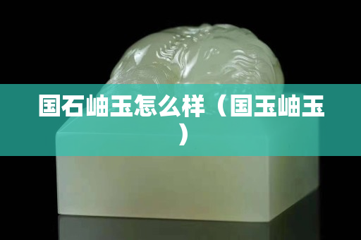 国石岫玉怎么样（国玉岫玉）