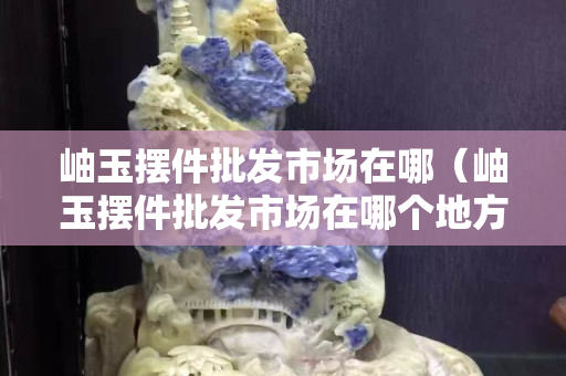 岫玉摆件批发市场在哪（岫玉摆件批发市场在哪个地方）