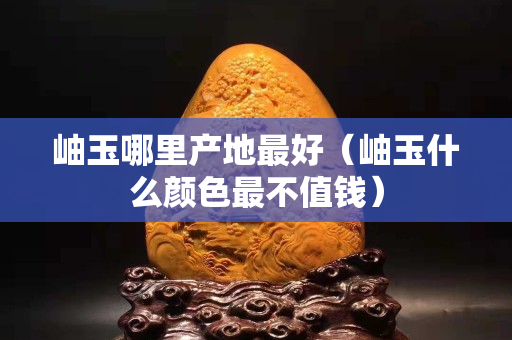 岫玉哪里产地最好（岫玉什么颜色最不值钱）